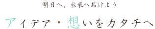 明日へ未来へ届けよう　アイデア・想いをカタチへ